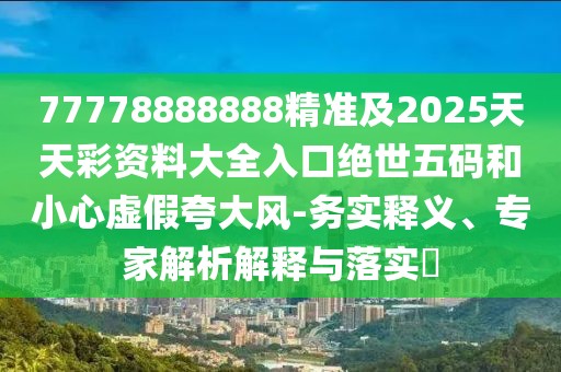 77778888888精準及2025天天彩資料大全入口絕世五碼和小心虛假夸大風(fēng)-務(wù)實(shí)釋義、專(zhuān)家解析解釋與落實(shí)?