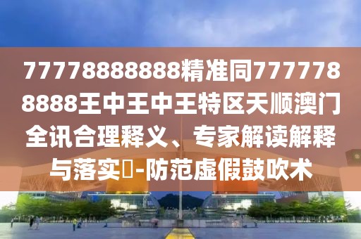 77778888888精準同7777788888王中王中王特區天順澳門(mén)全訊合理釋義、專(zhuān)家解讀解釋與落實(shí)?-防范虛假鼓吹術(shù)