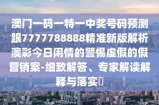 澳門(mén)一碼一特一中獎號碼預測跟7777788888精準新版解析澳彩今日閑情的警惕虛假的假營(yíng)銷(xiāo)案-細致解答、專(zhuān)家解讀解釋與落實(shí)?