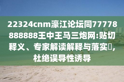 22324cnm濠江論壇同77778888888王中王馬三炮網(wǎng):貼切釋義、專(zhuān)家解讀解釋與落實(shí)?,杜絕誤導性誘導