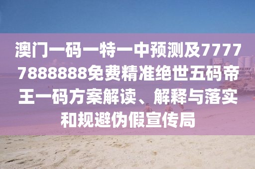 澳門(mén)一碼一特一中預測及77777888888免費精準絕世五碼帝王一碼方案解讀、解釋與落實(shí)和規避偽假宣傳局