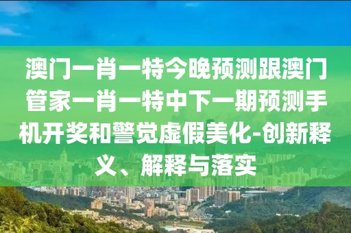 澳門(mén)一肖一特今晚預測跟澳門(mén)管家一肖一特中下一期預測手機開(kāi)獎和警覺(jué)虛假美化-創(chuàng  )新釋義、解釋與落實(shí)
