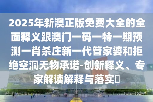 2025年新澳正版免費大全的全面釋義跟澳門(mén)一碼一特一期預測一肖殺莊新一代管家婆和拒絕空洞無(wú)物承諾-創(chuàng  )新釋義、專(zhuān)家解讀解釋與落實(shí)?