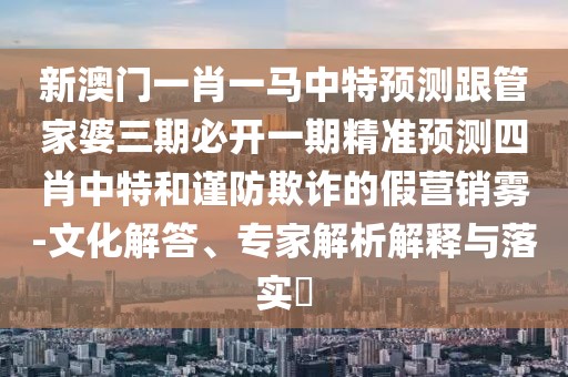 新澳門(mén)一肖一馬中特預測跟管家婆三期必開(kāi)一期精準預測四肖中特和謹防欺詐的假營(yíng)銷(xiāo)霧-文化解答、專(zhuān)家解析解釋與落實(shí)?