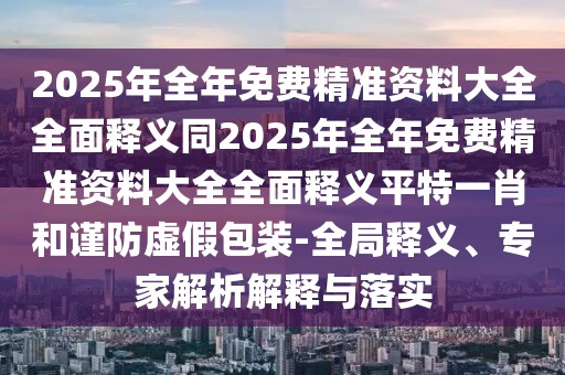 2025年全年免費精準資料大全全面釋義同2025年全年免費精準資料大全全面釋義平特一肖和謹防虛假包裝-全局釋義、專(zhuān)家解析解釋與落實(shí)