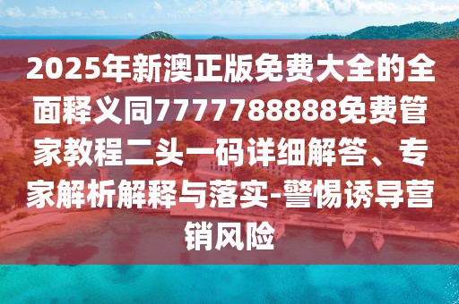 2025年新澳正版免費大全的全面釋義同7777788888免費管家教程二頭一碼詳細解答、專(zhuān)家解析解釋與落實(shí)-警惕誘導營(yíng)銷(xiāo)風(fēng)險