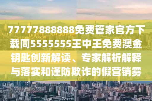 77777888888免費管家官方下載同5555555王中王免費澳金鑰匙創(chuàng  )新解讀、專(zhuān)家解析解釋與落實(shí)和謹防欺詐的假營(yíng)銷(xiāo)霧