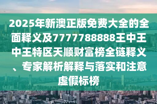 2025年新澳正版免費大全的全面釋義及7777788888王中王中王特區天順財富榜全鏈釋義、專(zhuān)家解析解釋與落實(shí)和注意虛假標榜