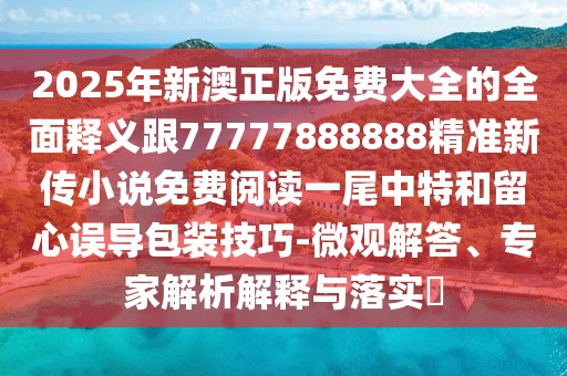 2025年新澳正版免費大全的全面釋義跟77777888888精準新傳小說(shuō)免費閱讀一尾中特和留心誤導包裝技巧-微觀(guān)解答、專(zhuān)家解析解釋與落實(shí)?