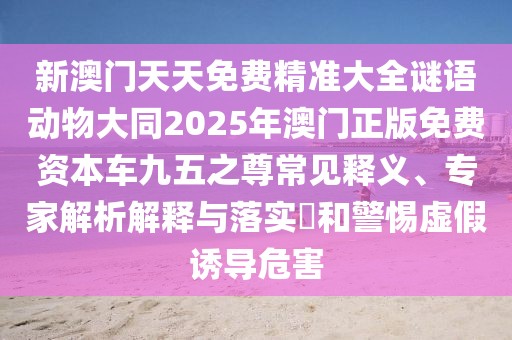 新澳門(mén)天天免費精準大全謎語(yǔ)動(dòng)物大同2025年澳門(mén)正版免費資本車(chē)九五之尊常見(jiàn)釋義、專(zhuān)家解析解釋與落實(shí)?和警惕虛假誘導危害