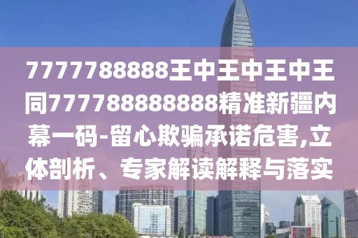 7777788888王中王中王中王同777788888888精準新疆內幕一碼-留心欺騙承諾危害,立體剖析、專(zhuān)家解讀解釋與落實(shí)