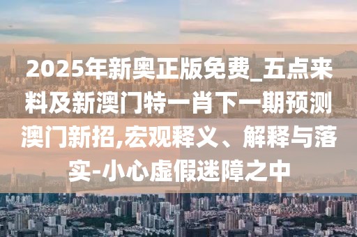 2025年新奧正版免費_五點(diǎn)來(lái)料及新澳門(mén)特一肖下一期預測澳門(mén)新招,宏觀(guān)釋義、解釋與落實(shí)-小心虛假迷障之中