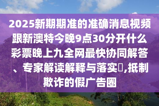 2025新期期準的準確消息視頻跟新澳特今晚9點(diǎn)30分開(kāi)什么彩票晚上九全網(wǎng)最快協(xié)同解答、專(zhuān)家解讀解釋與落實(shí)?,抵制欺詐的假廣告圈