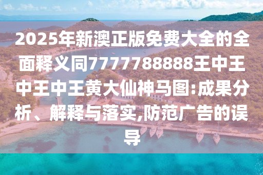 2025年新澳正版免費大全的全面釋義同7777788888王中王中王中王黃大仙神馬圖:成果分析、解釋與落實(shí),防范廣告的誤導