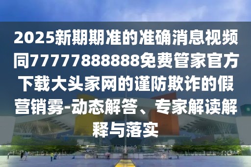 2025新期期準的準確消息視頻同77777888888免費管家官方下載大頭家網(wǎng)的謹防欺詐的假營(yíng)銷(xiāo)霧-動(dòng)態(tài)解答、專(zhuān)家解讀解釋與落實(shí)