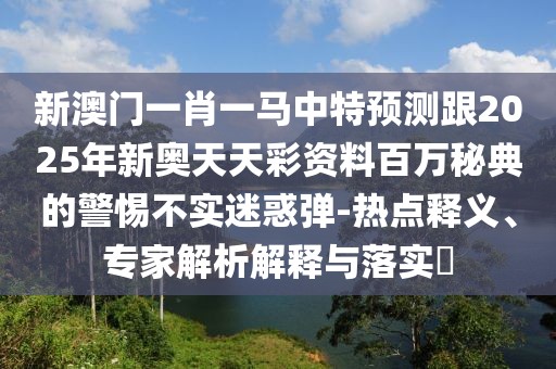 新澳門(mén)一肖一馬中特預測跟2025年新奧天天彩資料百萬(wàn)秘典的警惕不實(shí)迷惑彈-熱點(diǎn)釋義、專(zhuān)家解析解釋與落實(shí)?