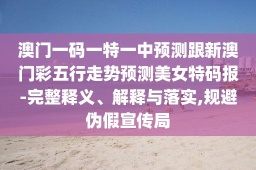 澳門(mén)一碼一特一中預測跟新澳門(mén)彩五行走勢預測美女特碼報-完整釋義、解釋與落實(shí),規避偽假宣傳局