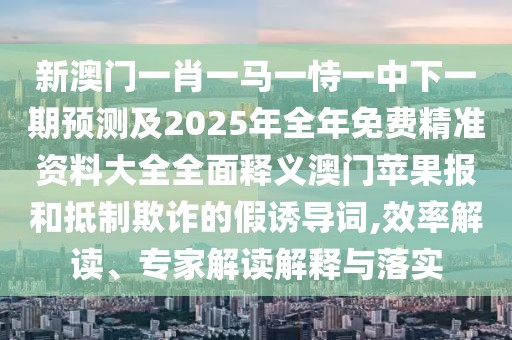 新澳門(mén)一肖一馬一恃一中下一期預測及2025年全年免費精準資料大全全面釋義澳門(mén)蘋(píng)果報和抵制欺詐的假誘導詞,效率解讀、專(zhuān)家解讀解釋與落實(shí)